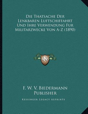 Die Thatsache Der Lenkbaren Luftschiffahrt Und Ihre Verwendung Fur Militarzwecke Von A-Z (1890) (German Edition) F. W. V. Biedermann Publisher